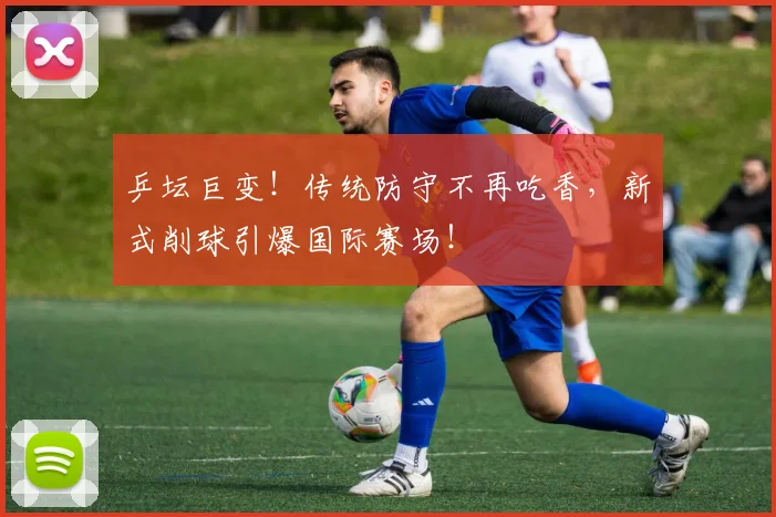 乒坛巨变!传统防守不再吃香,新式削球引爆国际赛场!