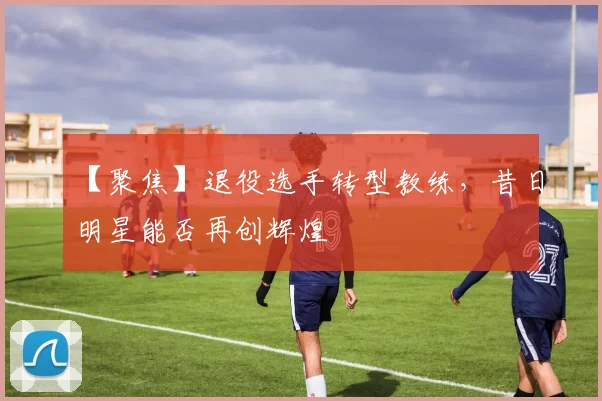 【聚焦】退役选手转型教练,昔日明星能否再创辉煌
