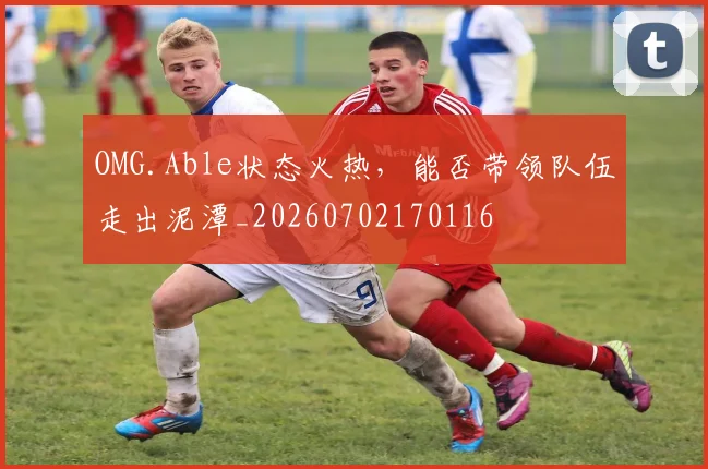 OMG.Able状态火热,能否带领队伍走出泥潭_20260702170116