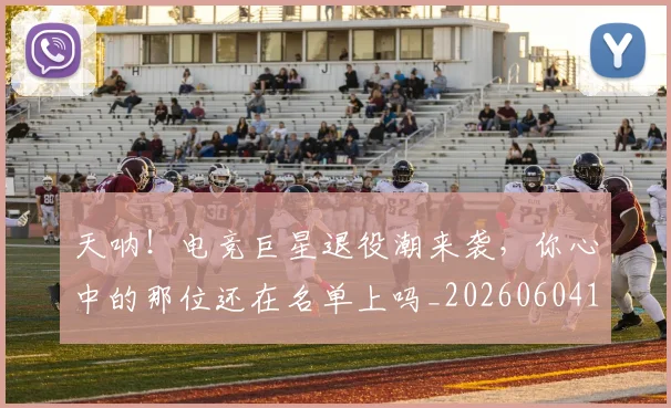 天呐!电竞巨星退役潮来袭,你心中的那位还在名单上吗_20260604144455
