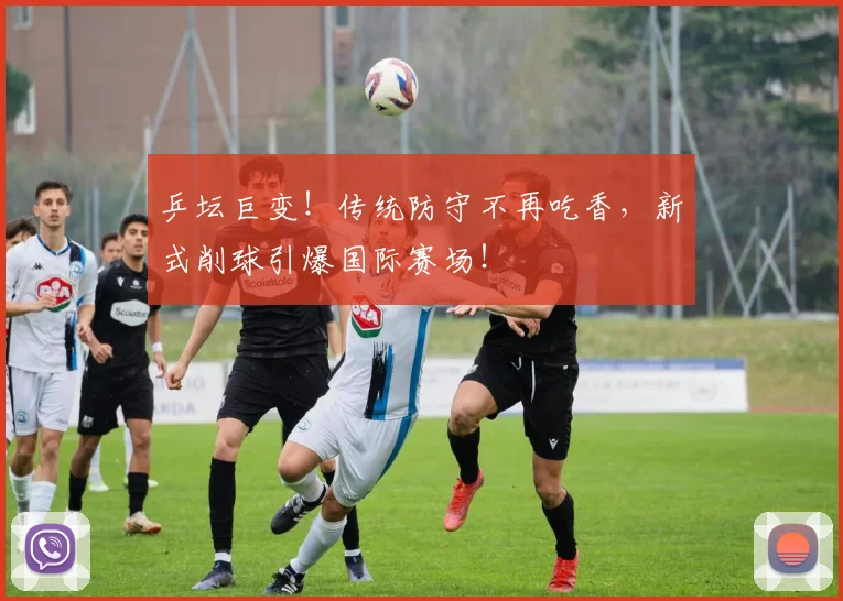 乒坛巨变!传统防守不再吃香,新式削球引爆国际赛场!