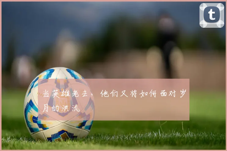 当英雄老去,他们又将如何面对岁月的洪流