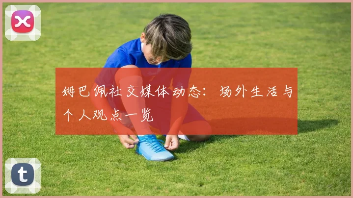 姆巴佩社交媒体动态：场外生活与个人观点一览
