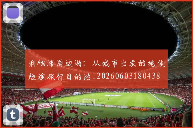 利物浦周边游：从城市出发的绝佳短途旅行目的地_20260603180438