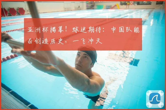 亚洲杯揭幕!球迷期待:中国队能否创造历史,一飞冲天