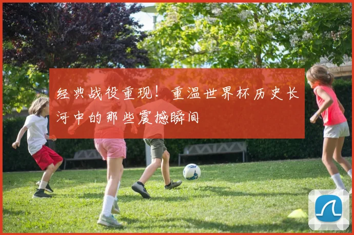 经典战役重现！重温世界杯历史长河中的那些震撼瞬间