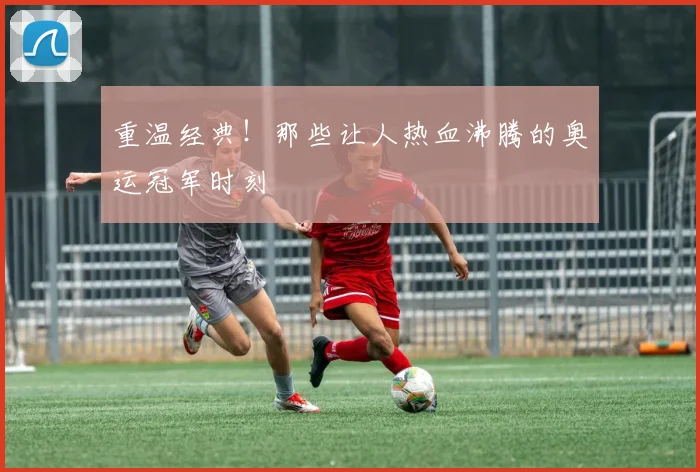 重温经典！那些让人热血沸腾的奥运冠军时刻