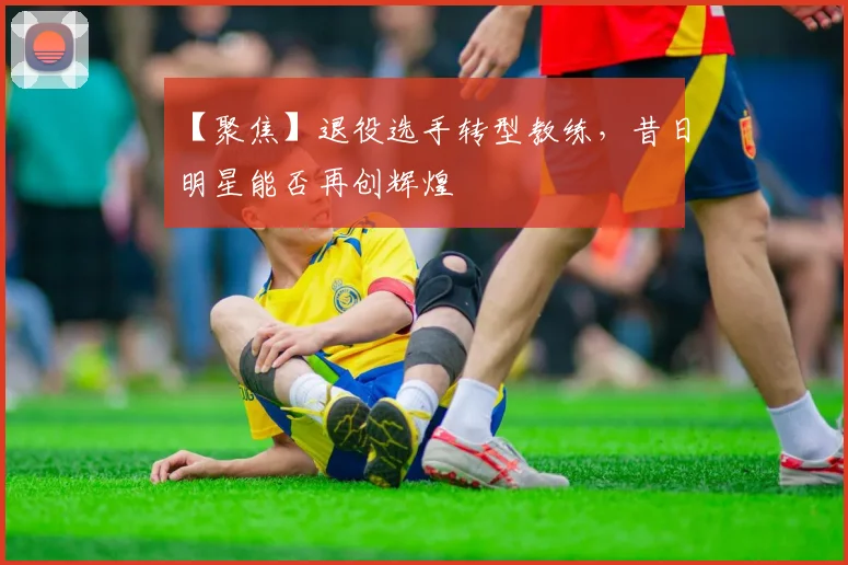 【聚焦】退役选手转型教练，昔日明星能否再创辉煌