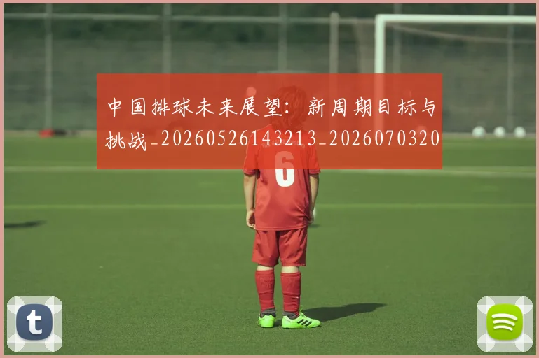 中国排球未来展望：新周期目标与挑战_20260526143213_20260703205102